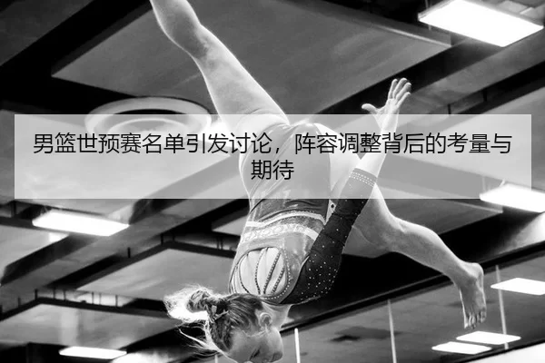 男篮世预赛名单引发讨论，阵容调整背后的考量与期待